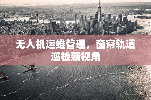 无人机运维管理，窗帘轨道巡检新视角