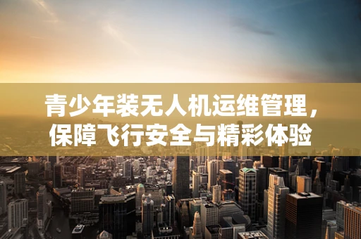青少年装无人机运维管理，保障飞行安全与精彩体验