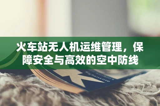 火车站无人机运维管理，保障安全与高效的空中防线