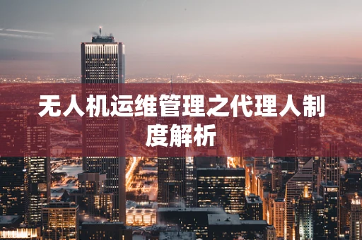 无人机运维管理之代理人制度解析