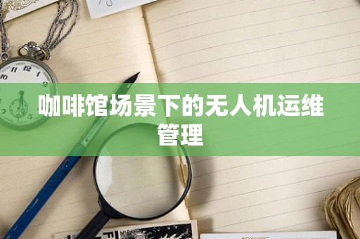 咖啡馆场景下的无人机运维管理