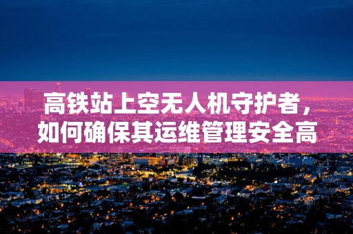 高铁站上空无人机守护者，如何确保其运维管理安全高效？