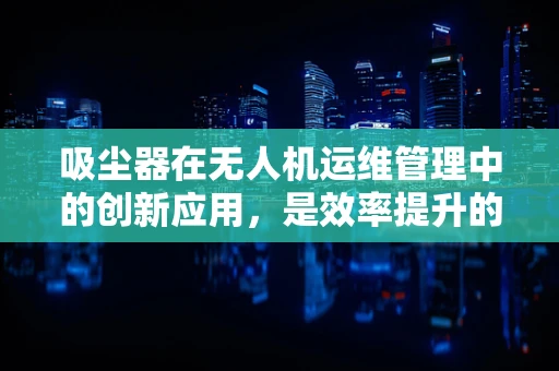 吸尘器在无人机运维管理中的创新应用，是效率提升的钥匙吗？