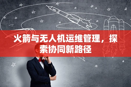 火箭与无人机运维管理，探索协同新路径