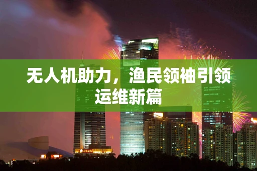 无人机助力，渔民领袖引领运维新篇