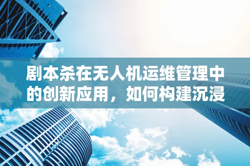 剧本杀在无人机运维管理中的创新应用，如何构建沉浸式培训场景？