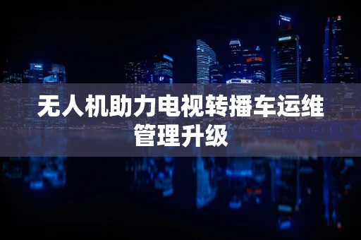 无人机助力电视转播车运维管理升级