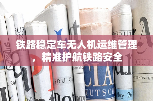 铁路稳定车无人机运维管理，精准护航铁路安全