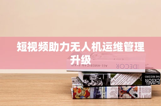 短视频助力无人机运维管理升级