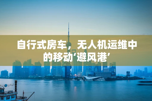自行式房车，无人机运维中的移动‘避风港’