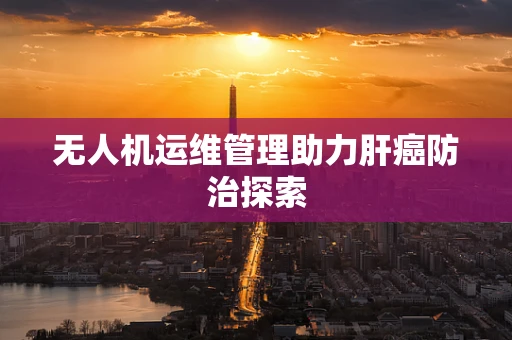无人机运维管理助力肝癌防治探索