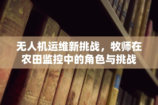 无人机运维新挑战，牧师在农田监控中的角色与挑战