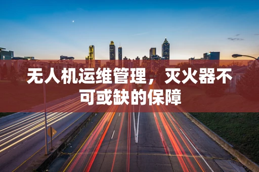 无人机运维管理，灭火器不可或缺的保障