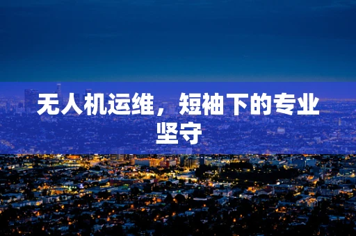 无人机运维，短袖下的专业坚守