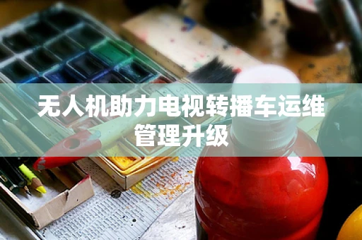 无人机助力电视转播车运维管理升级