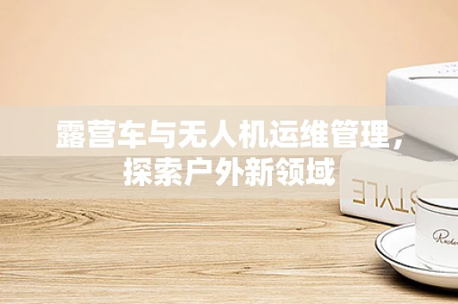 露营车与无人机运维管理，探索户外新领域