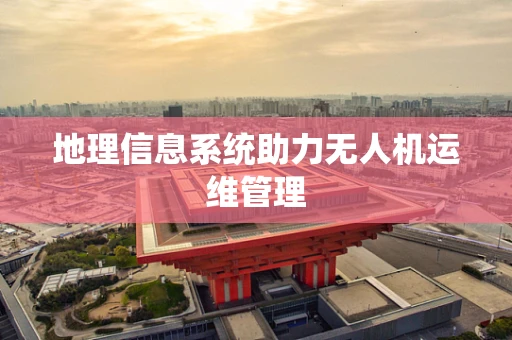 地理信息系统助力无人机运维管理
