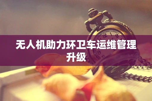 无人机助力环卫车运维管理升级