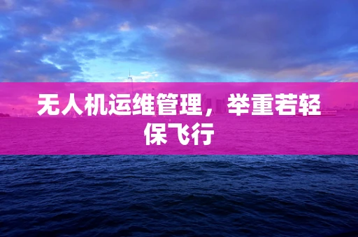 无人机运维管理，举重若轻保飞行