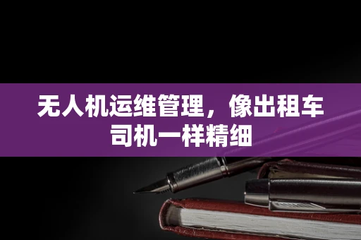 无人机运维管理，像出租车司机一样精细