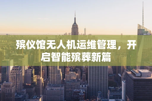 殡仪馆无人机运维管理，开启智能殡葬新篇
