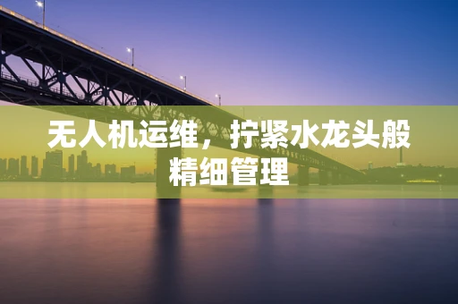 无人机运维，拧紧水龙头般精细管理