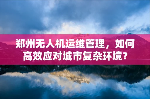 郑州无人机运维管理，如何高效应对城市复杂环境？