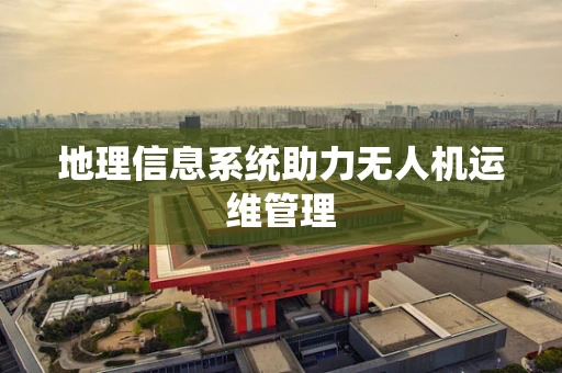 地理信息系统助力无人机运维管理