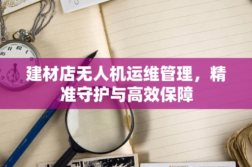 建材店无人机运维管理，精准守护与高效保障