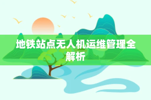 地铁站点无人机运维管理全解析