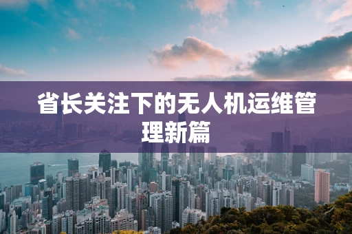 省长关注下的无人机运维管理新篇
