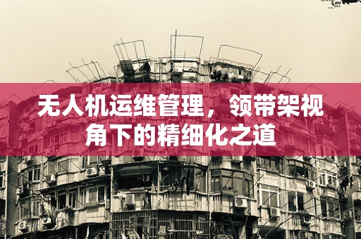 无人机运维管理，领带架视角下的精细化之道