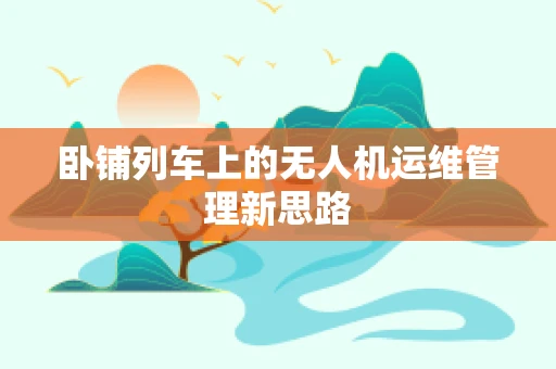 卧铺列车上的无人机运维管理新思路