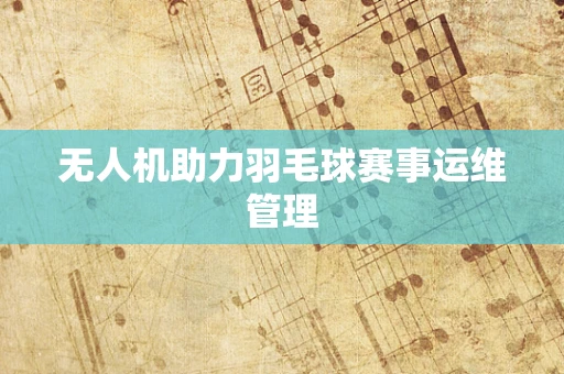 无人机助力羽毛球赛事运维管理