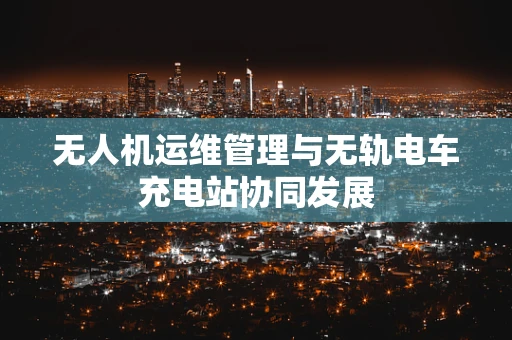 无人机运维管理与无轨电车充电站协同发展