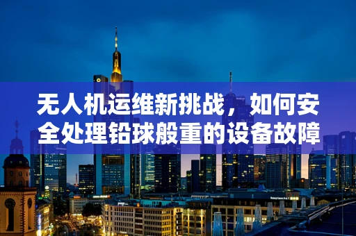 无人机运维新挑战，如何安全处理铅球般重的设备故障？
