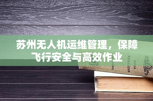 苏州无人机运维管理，保障飞行安全与高效作业