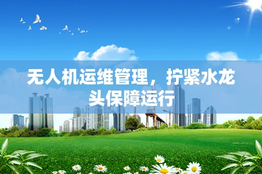 无人机运维管理，拧紧水龙头保障运行