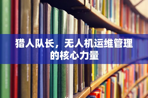 猎人队长，无人机运维管理的核心力量