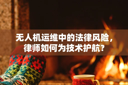 无人机运维中的法律风险，律师如何为技术护航？