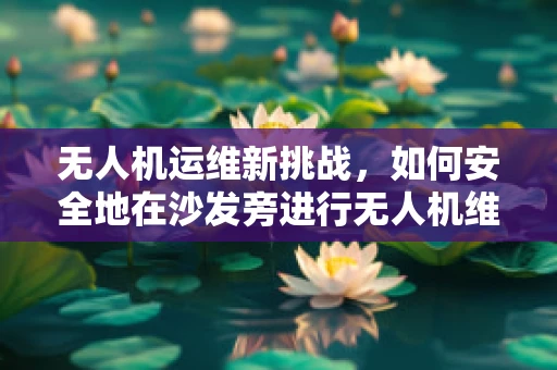 无人机运维新挑战，如何安全地在沙发旁进行无人机维护？