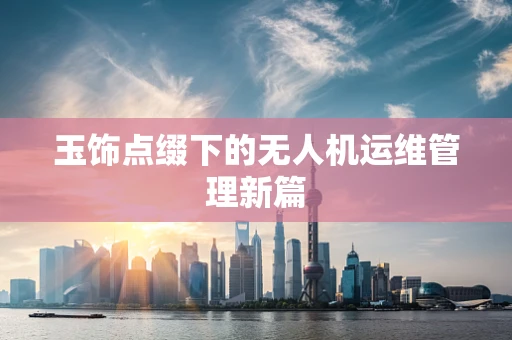 玉饰点缀下的无人机运维管理新篇
