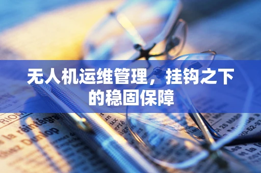 无人机运维管理，挂钩之下的稳固保障