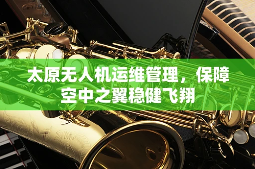 太原无人机运维管理，保障空中之翼稳健飞翔