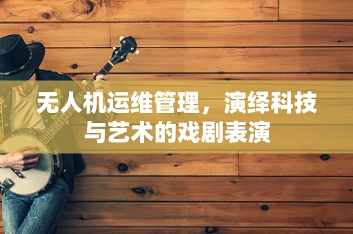 无人机运维管理，演绎科技与艺术的戏剧表演