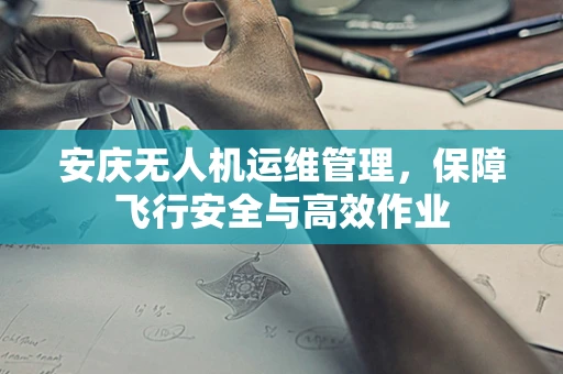安庆无人机运维管理，保障飞行安全与高效作业