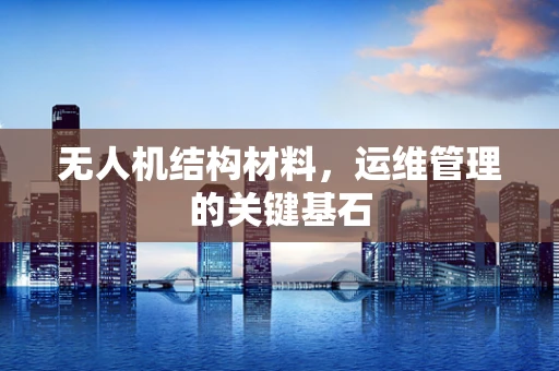 无人机结构材料，运维管理的关键基石