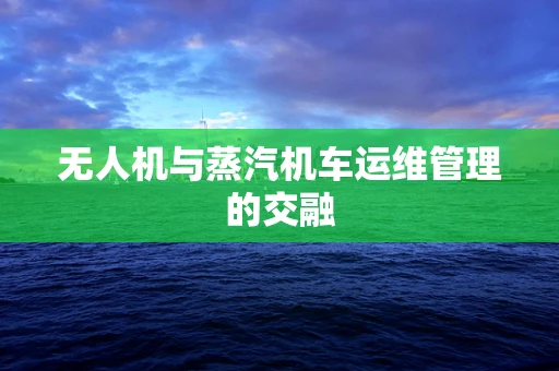 无人机与蒸汽机车运维管理的交融