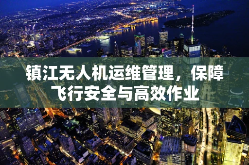 镇江无人机运维管理，保障飞行安全与高效作业