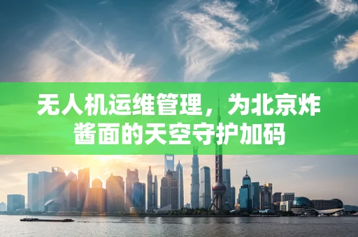 无人机运维管理，为北京炸酱面的天空守护加码